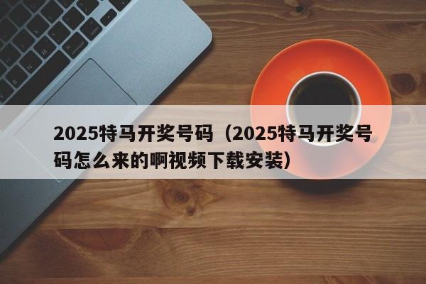 2025特马开奖号码（2025特马开奖号码怎么来的啊视频下载安装）